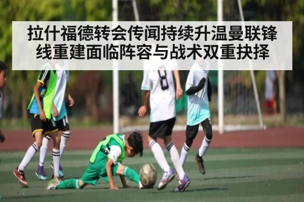拉什福德转会传闻持续升温曼联锋线重建面临阵容与战术双重抉择（NBA）
